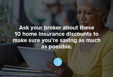 Ask your broker about these 10 home insurance discounts to make sure you’re saving as much as possible. 