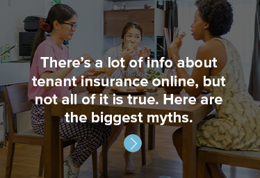 There’s a lot of info about tenant insurance online, but not all of it is true. Here are the biggest myths.