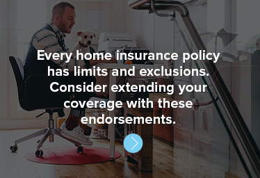 Every home insurance policy has limits and exclusions. Consider extending your coverage with these endorsements.