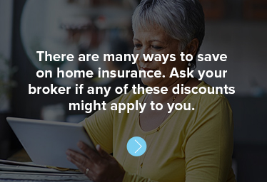 There are many ways to save on home insurance. Ask your broker if any of these discounts might apply to you.